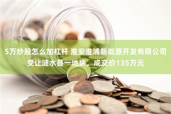 5万炒股怎么加杠杆 淮安淮浦新能源开发有限公司受让涟水县一地块，成交价135万元