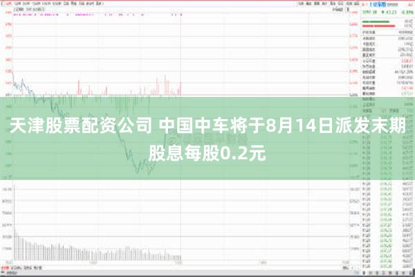 天津股票配资公司 中国中车将于8月14日派发末期股息每股0.2元