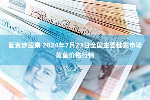 配资炒股票 2024年7月23日全国主要批发市场黄鱼价格行情