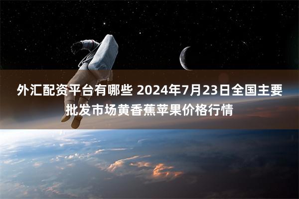 外汇配资平台有哪些 2024年7月23日全国主要批发市场黄香蕉苹果价格行情