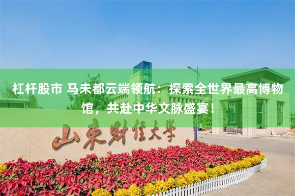 杠杆股市 马未都云端领航：探索全世界最高博物馆，共赴中华文脉盛宴！