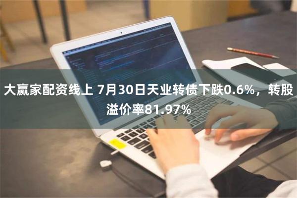 大赢家配资线上 7月30日天业转债下跌0.6%，转股溢价率81.97%