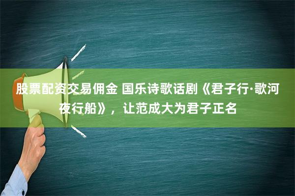 股票配资交易佣金 国乐诗歌话剧《君子行·歌河夜行船》，让范成大为君子正名