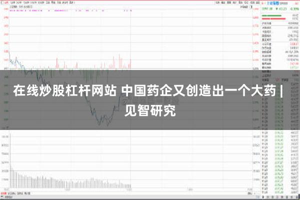 在线炒股杠杆网站 中国药企又创造出一个大药 | 见智研究