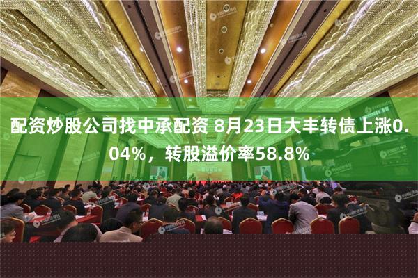 配资炒股公司找中承配资 8月23日大丰转债上涨0.04%，转股溢价率58.8%