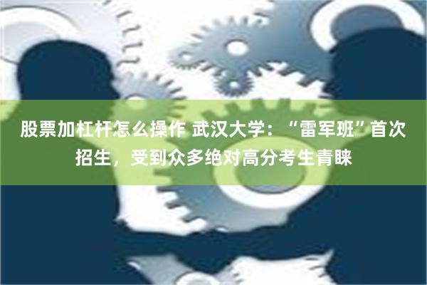 股票加杠杆怎么操作 武汉大学：“雷军班”首次招生，受到众多绝对高分考生青睐