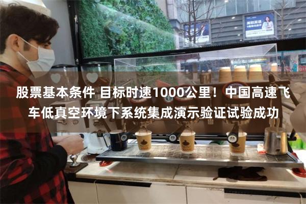 股票基本条件 目标时速1000公里！中国高速飞车低真空环境下系统集成演示验证试验成功