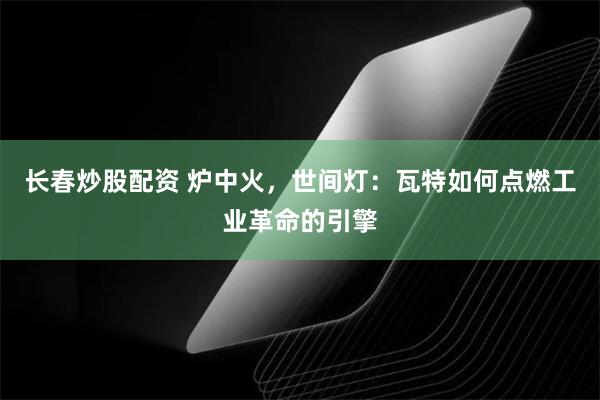 长春炒股配资 炉中火，世间灯：瓦特如何点燃工业革命的引擎