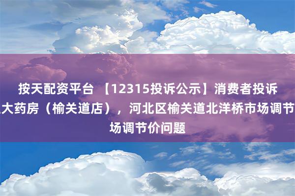 按天配资平台 【12315投诉公示】消费者投诉老百姓大药房（榆关道店），河北区榆关道北洋桥市场调节价问题