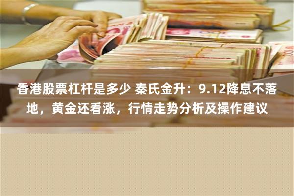 香港股票杠杆是多少 秦氏金升：9.12降息不落地，黄金还看涨，行情走势分析及操作建议