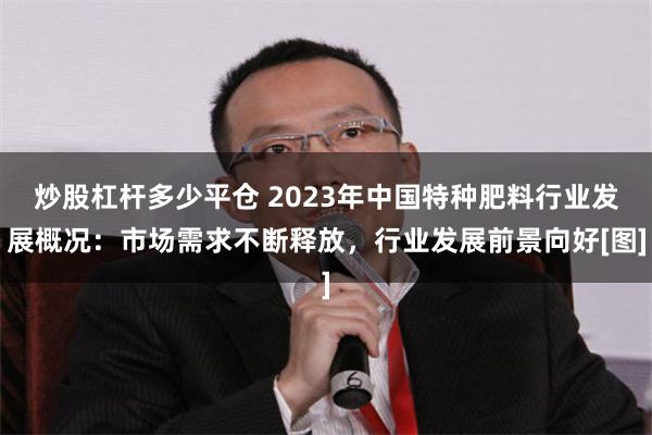 炒股杠杆多少平仓 2023年中国特种肥料行业发展概况：市场需求不断释放，行业发展前景向好[图]