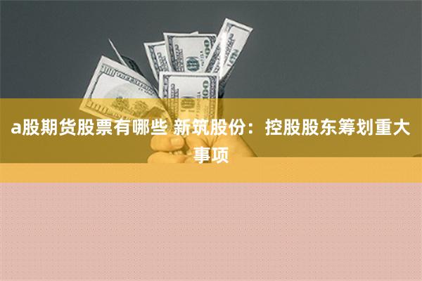 a股期货股票有哪些 新筑股份：控股股东筹划重大事项