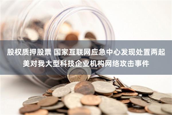 股权质押股票 国家互联网应急中心发现处置两起美对我大型科技企业机构网络攻击事件