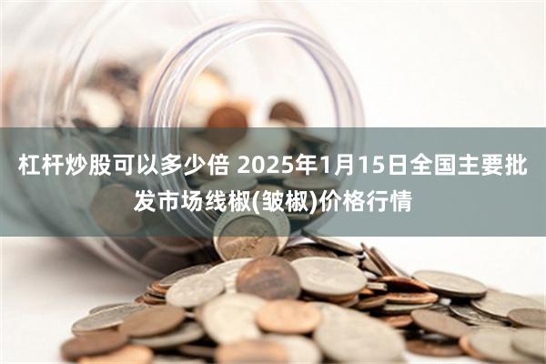 杠杆炒股可以多少倍 2025年1月15日全国主要批发市场线椒(皱椒)价格行情