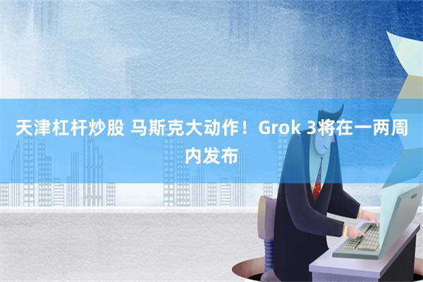 天津杠杆炒股 马斯克大动作！Grok 3将在一两周内发布