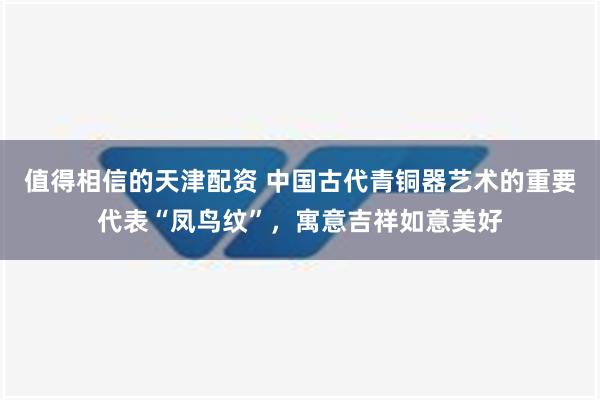 值得相信的天津配资 中国古代青铜器艺术的重要代表“凤鸟纹”，寓意吉祥如意美好