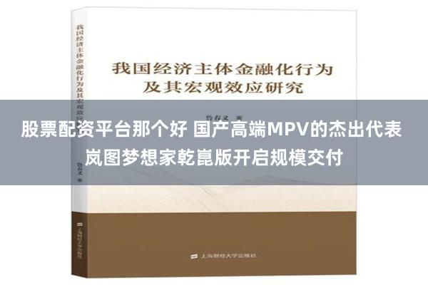 股票配资平台那个好 国产高端MPV的杰出代表 岚图梦想家乾崑版开启规模交付